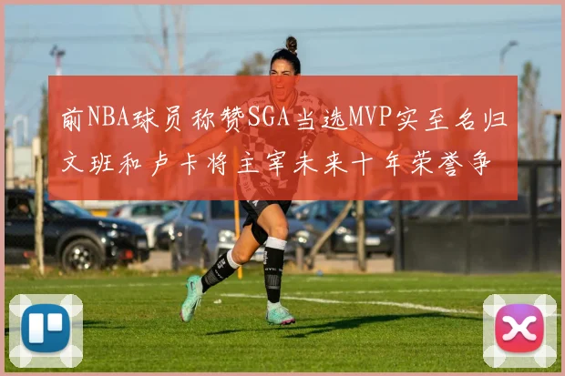 前NBA球员称赞SGA当选MVP实至名归文班和卢卡将主宰未来十年荣誉争夺
