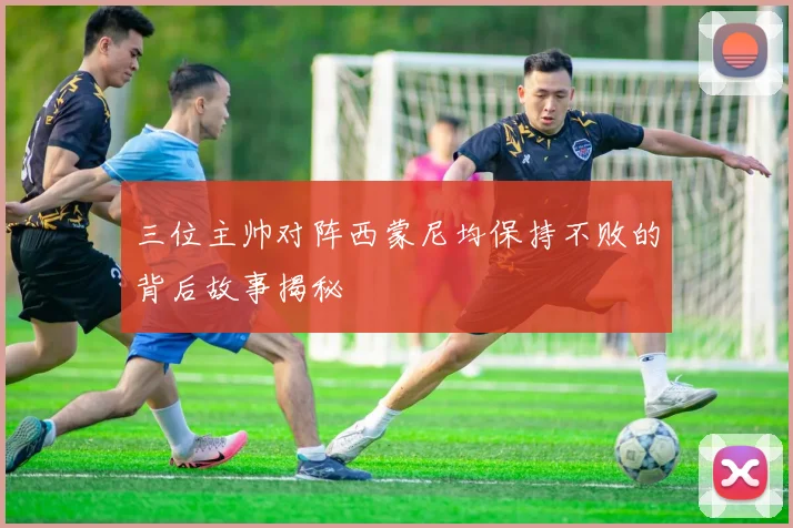 三位主帅对阵西蒙尼均保持不败的背后故事揭秘