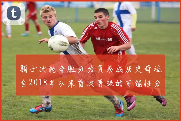 骑士次轮净胜分为负或成历史奇迹自2018年以来首次晋级的可能性分析
