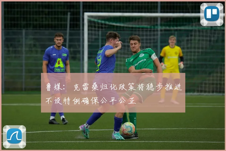 鲁媒：克雷桑归化政策将稳步推进不设特例确保公平公正