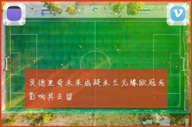 莫德里奇未来成疑米兰无缘欧冠或影响其去留