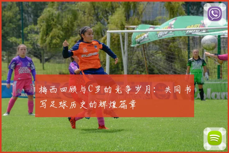梅西回顾与C罗的竞争岁月：共同书写足球历史的辉煌篇章