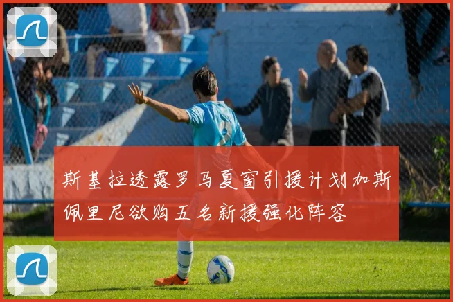 斯基拉透露罗马夏窗引援计划加斯佩里尼欲购五名新援强化阵容