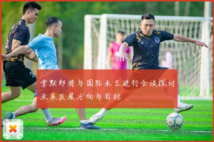 索默即将与国际米兰进行会谈探讨未来发展方向与目标