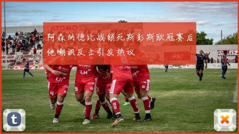 阿森纳德比战锁死斯彭斯欧冠赛后他嘲讽反击引发热议