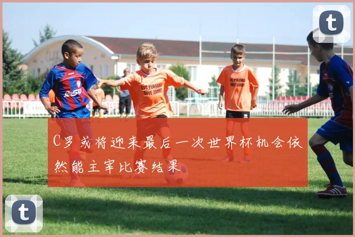 C罗或将迎来最后一次世界杯机会依然能主宰比赛结果
